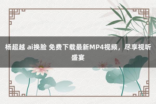 杨超越 ai换脸 免费下载最新MP4视频，尽享视听盛宴