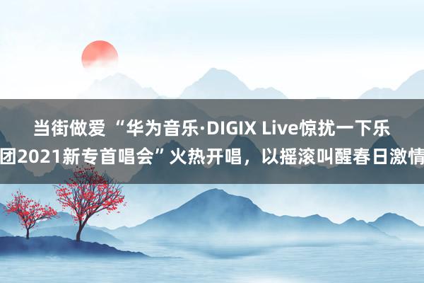 当街做爱 “华为音乐·DIGIX Live惊扰一下乐团2021新专首唱会”火热开唱，以摇滚叫醒春日激情