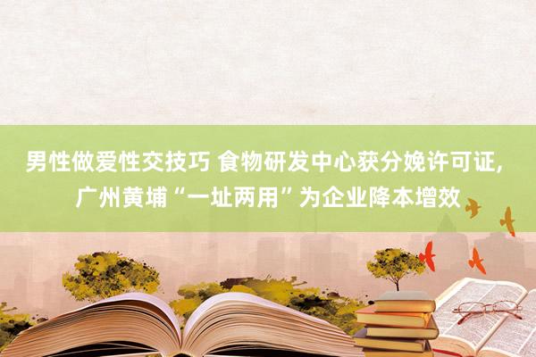 男性做爱性交技巧 食物研发中心获分娩许可证， 广州黄埔“一址两用”为企业降本增效