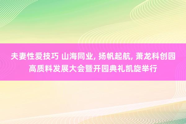 夫妻性爱技巧 山海同业， 扬帆起航， 萧龙科创园高质料发展大会暨开园典礼凯旋举行