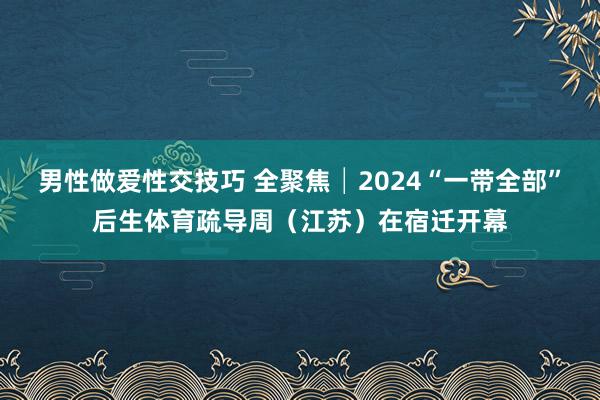 男性做爱性交技巧 全聚焦│2024“一带全部”后生体育疏导周（江苏）在宿迁开幕