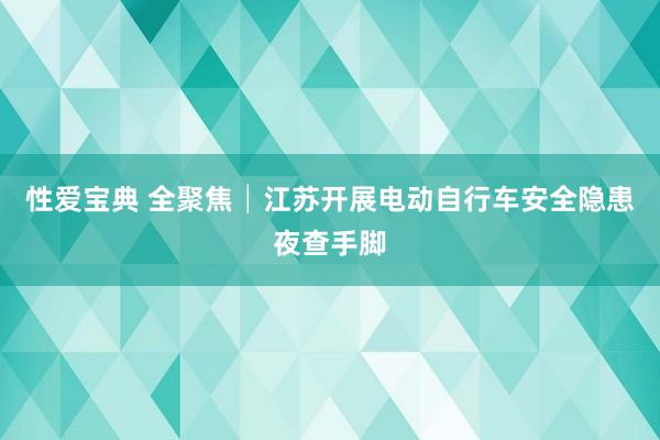 性爱宝典 全聚焦│江苏开展电动自行车安全隐患夜查手脚