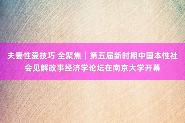 夫妻性爱技巧 全聚焦│第五届新时期中国本性社会见解政事经济学论坛在南京大学开幕