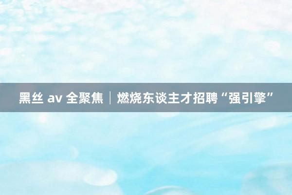 黑丝 av 全聚焦│燃烧东谈主才招聘“强引擎”