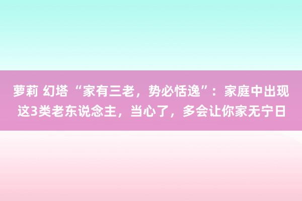 萝莉 幻塔 “家有三老，势必恬逸”：家庭中出现这3类老东说念主，当心了，多会让你家无宁日