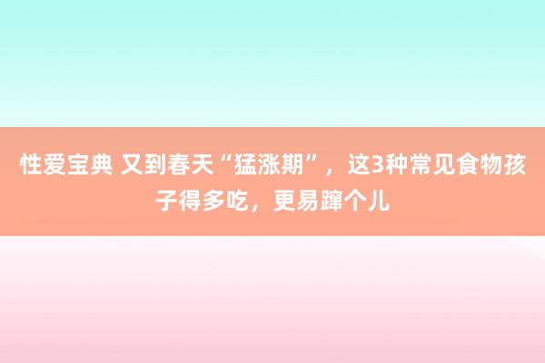 性爱宝典 又到春天“猛涨期”，这3种常见食物孩子得多吃，更易蹿个儿