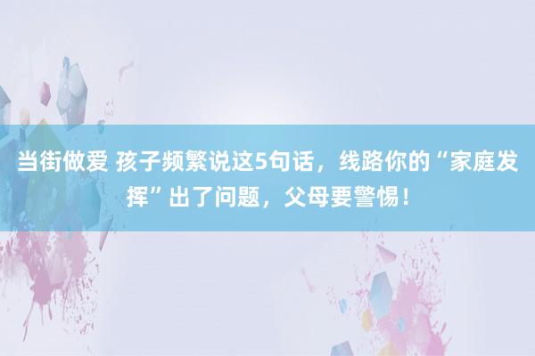 当街做爱 孩子频繁说这5句话，线路你的“家庭发挥”出了问题，父母要警惕！