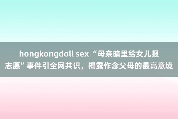 hongkongdoll sex “母亲暗里给女儿报志愿”事件引全网共识，揭露作念父母的最高意境