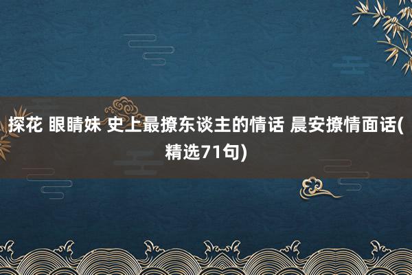 探花 眼睛妹 史上最撩东谈主的情话 晨安撩情面话(精选71句)