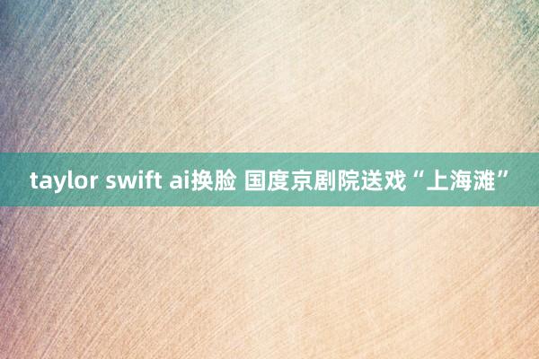 taylor swift ai换脸 国度京剧院送戏“上海滩”