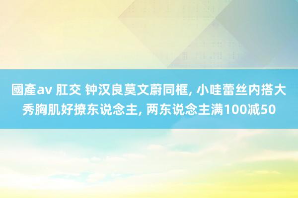 國產av 肛交 钟汉良莫文蔚同框， 小哇蕾丝内搭大秀胸肌好撩东说念主， 两东说念主满100减50