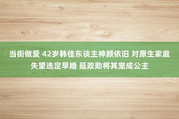 当街做爱 42岁韩佳东谈主神颜依旧 对原生家庭失望选定早婚 延政勋将其宠成公主