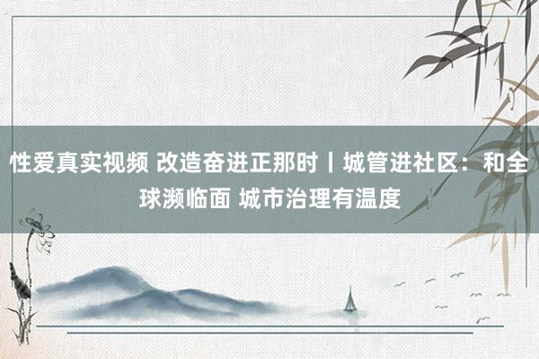 性爱真实视频 改造奋进正那时丨城管进社区：和全球濒临面 城市治理有温度