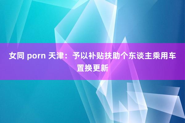 女同 porn 天津：予以补贴扶助个东谈主乘用车置换更新