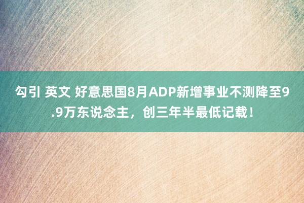 勾引 英文 好意思国8月ADP新增事业不测降至9.9万东说念主，创三年半最低记载！