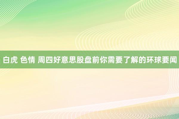 白虎 色情 周四好意思股盘前你需要了解的环球要闻