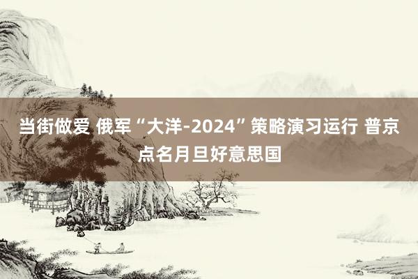 当街做爱 俄军“大洋-2024”策略演习运行 普京点名月旦好意思国