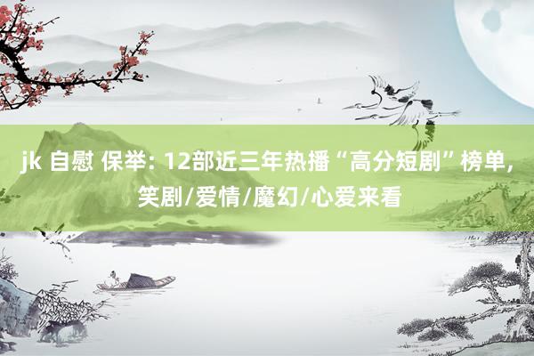 jk 自慰 保举: 12部近三年热播“高分短剧”榜单， 笑剧/爱情/魔幻/心爱来看