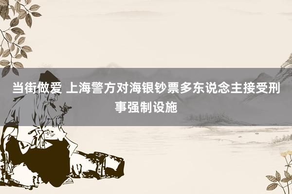 当街做爱 上海警方对海银钞票多东说念主接受刑事强制设施