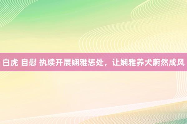 白虎 自慰 执续开展娴雅惩处，让娴雅养犬蔚然成风