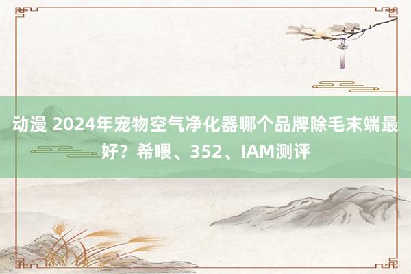 动漫 2024年宠物空气净化器哪个品牌除毛末端最好？希喂、352、IAM测评