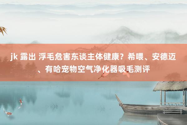 jk 露出 浮毛危害东谈主体健康？希喂、安德迈、有哈宠物空气净化器吸毛测评