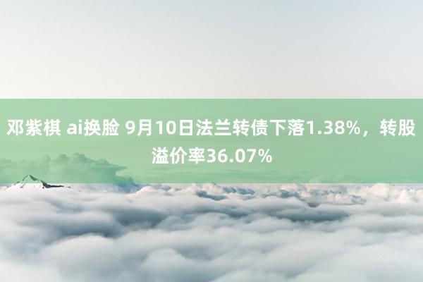 邓紫棋 ai换脸 9月10日法兰转债下落1.38%，转股溢价率36.07%