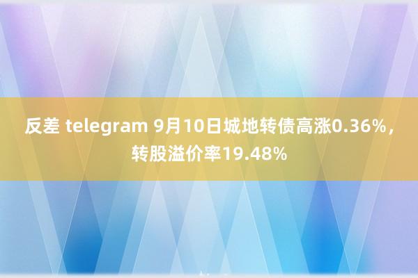 反差 telegram 9月10日城地转债高涨0.36%，转股溢价率19.48%