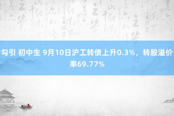 勾引 初中生 9月10日沪工转债上升0.3%，转股溢价率69.77%