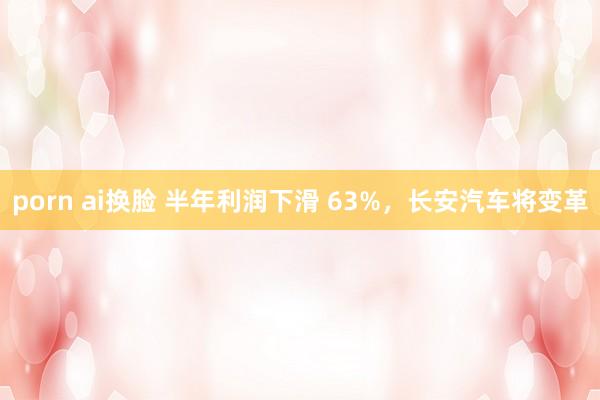 porn ai换脸 半年利润下滑 63%，长安汽车将变革