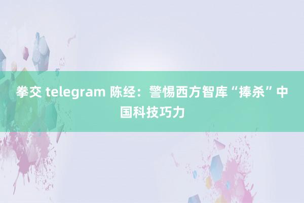 拳交 telegram 陈经：警惕西方智库“捧杀”中国科技巧力