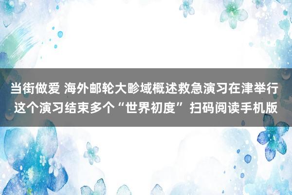 当街做爱 海外邮轮大畛域概述救急演习在津举行 这个演习结束多个“世界初度” 扫码阅读手机版