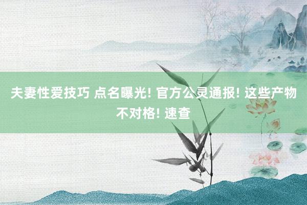 夫妻性爱技巧 点名曝光! 官方公灵通报! 这些产物不对格! 速查