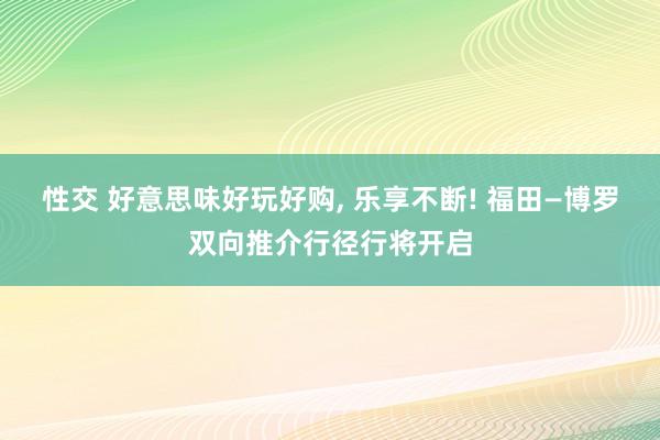 性交 好意思味好玩好购， 乐享不断! 福田—博罗双向推介行径行将开启