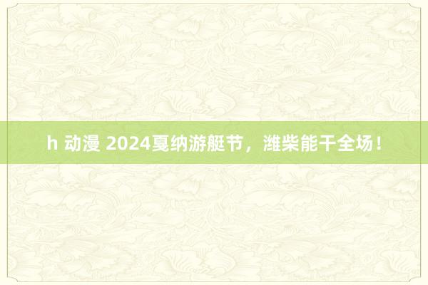 h 动漫 2024戛纳游艇节，潍柴能干全场！