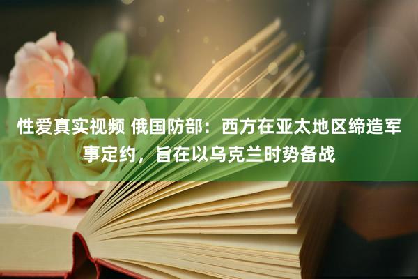 性爱真实视频 俄国防部：西方在亚太地区缔造军事定约，旨在以乌克兰时势备战