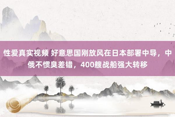 性爱真实视频 好意思国刚放风在日本部署中导，中俄不惯臭差错，400艘战船强大转移