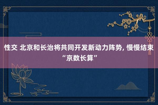 性交 北京和长治将共同开发新动力阵势， 慢慢结束“京数长算”