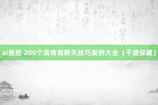 ai换脸 200个高情商聊天技巧案例大全（干货保藏）