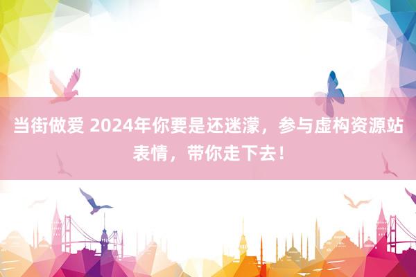 当街做爱 2024年你要是还迷濛，参与虚构资源站表情，带你走下去！