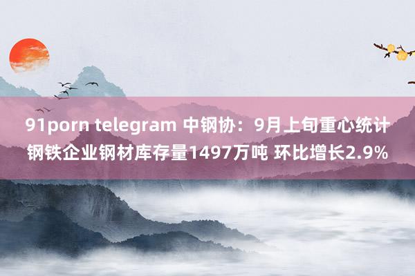 91porn telegram 中钢协：9月上旬重心统计钢铁企业钢材库存量1497万吨 环比增长2.9%