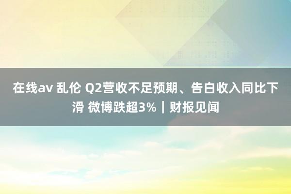 在线av 乱伦 Q2营收不足预期、告白收入同比下滑 微博跌超3%｜财报见闻