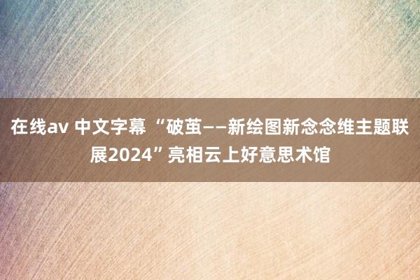 在线av 中文字幕 “破茧——新绘图新念念维主题联展2024”亮相云上好意思术馆