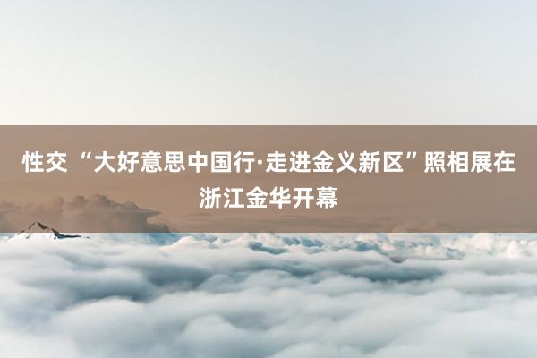 性交 “大好意思中国行·走进金义新区”照相展在浙江金华开幕