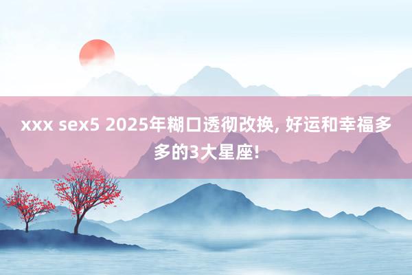 xxx sex5 2025年糊口透彻改换， 好运和幸福多多的3大星座!