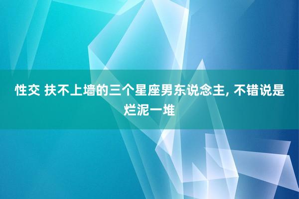 性交 扶不上墙的三个星座男东说念主， 不错说是烂泥一堆