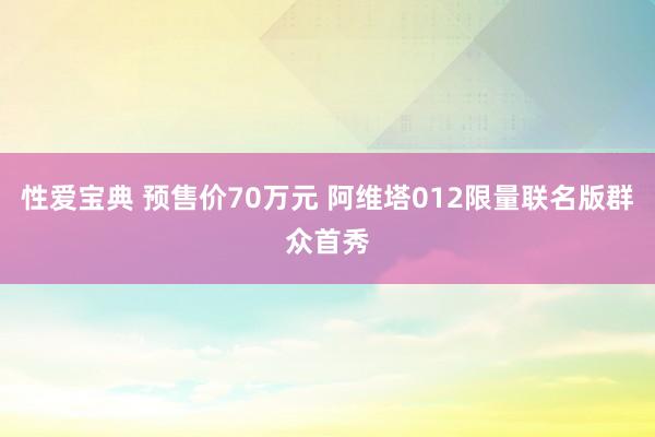 性爱宝典 预售价70万元 阿维塔012限量联名版群众首秀