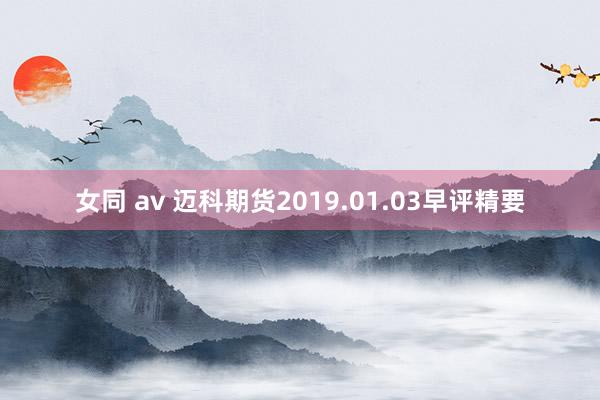 女同 av 迈科期货2019.01.03早评精要