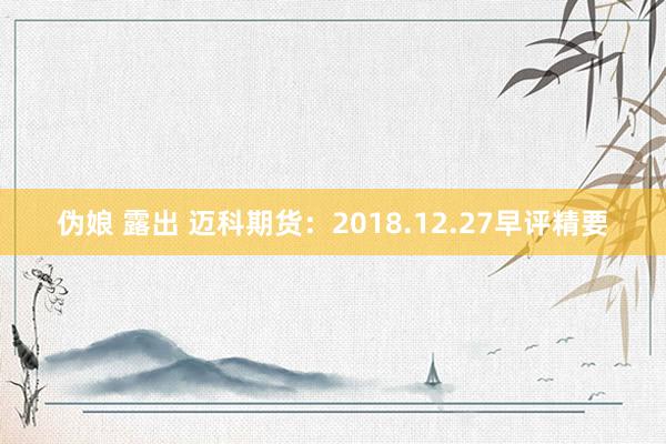 伪娘 露出 迈科期货：2018.12.27早评精要