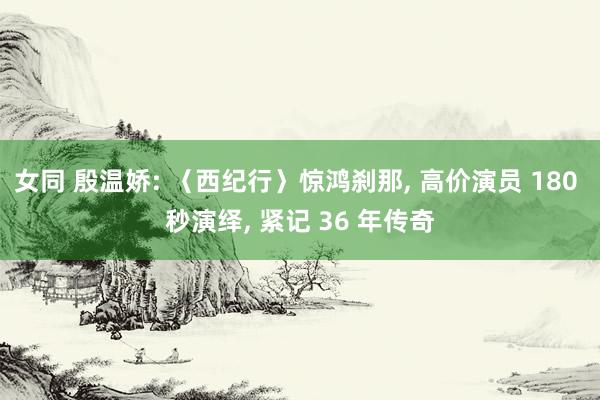 女同 殷温娇: 〈西纪行〉惊鸿刹那， 高价演员 180 秒演绎， 紧记 36 年传奇